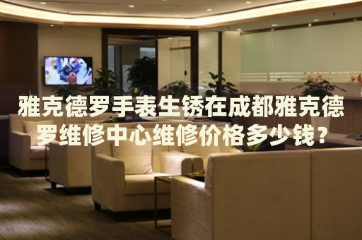 雅克德羅手表生銹在成都雅克德羅維修中心維修價(jià)格多少錢？