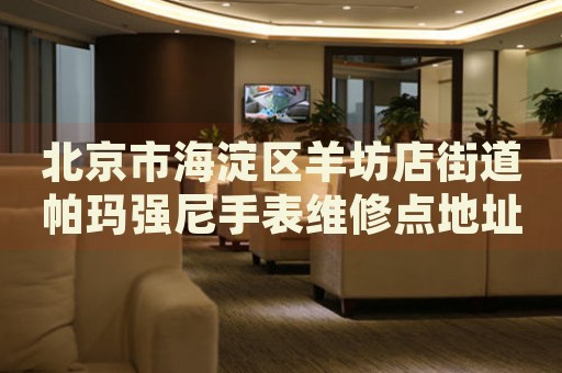北京市海淀區羊坊店街道帕瑪強尼手表維修點地址電話查詢