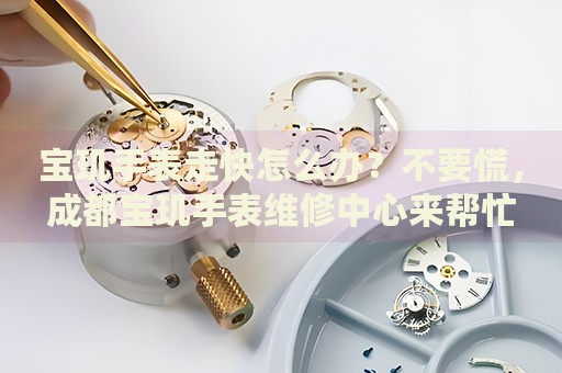 寶璣手表走快怎么辦？不要慌，成都寶璣手表維修中心來幫忙