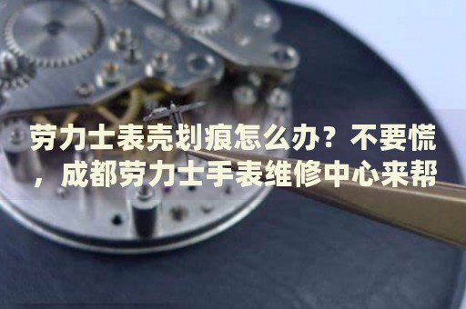 勞力士表殼劃痕怎么辦？不要慌，成都勞力士手表維修中心來幫忙