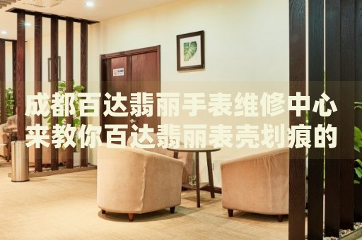 成都百達翡麗手表維修中心來教你百達翡麗表殼劃痕的處理方法都有哪些？