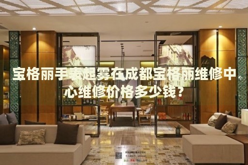 寶格麗手表起霧在成都寶格麗維修中心維修價格多少錢？