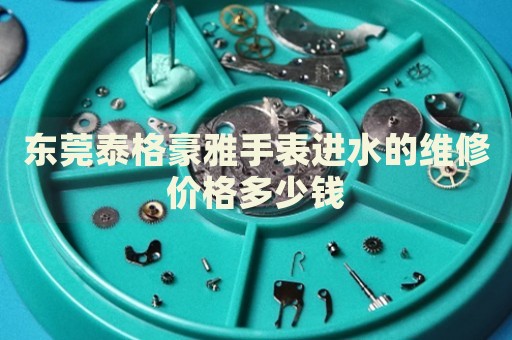 東莞泰格豪雅手表進水的維修價格多少錢