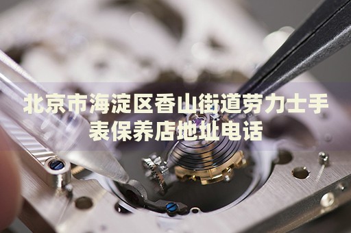 北京市海淀區香山街道勞力士手表保養店地址電話