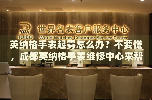 英納格手表起霧怎么辦？不要慌，成都英納格手表維修中心來幫忙