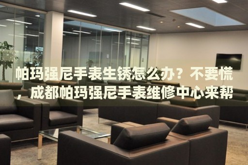 帕瑪強尼手表生銹怎么辦？不要慌，成都帕瑪強尼手表維修中心來幫忙