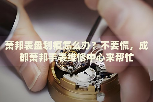 蕭邦表盤劃痕怎么辦？不要慌，成都蕭邦手表維修中心來幫忙