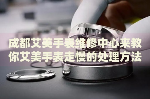 成都艾美手表維修中心來教你艾美手表走慢的處理方法都有哪些？