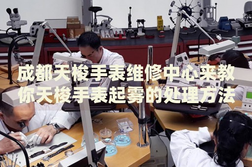 成都天梭手表維修中心來教你天梭手表起霧的處理方法都有哪些？