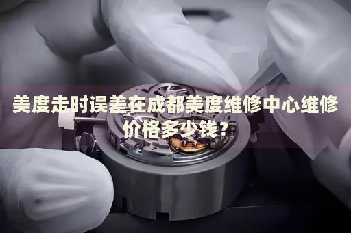 美度走時誤差在成都美度維修中心維修價格多少錢？