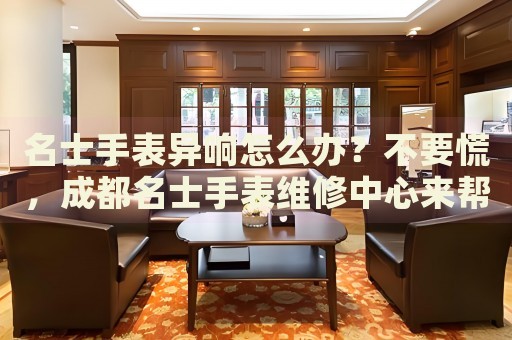 名士手表異響怎么辦？不要慌，成都名士手表維修中心來幫忙