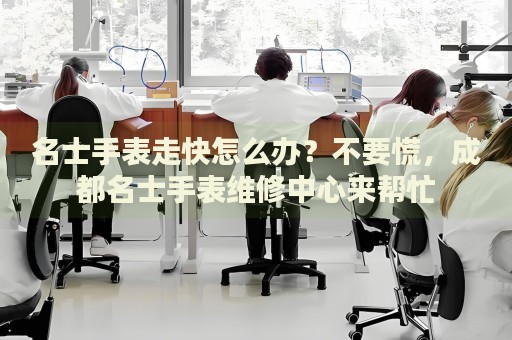 名士手表走快怎么辦？不要慌，成都名士手表維修中心來幫忙