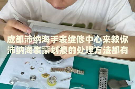 成都沛納海手表維修中心來教你沛納海表蒙劃痕的處理方法都有哪些？