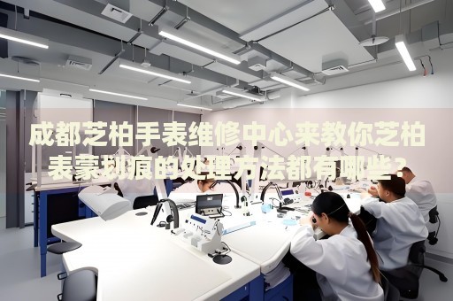 成都芝柏手表維修中心來教你芝柏表蒙劃痕的處理方法都有哪些？