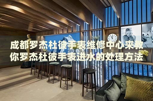 成都羅杰杜彼手表維修中心來教你羅杰杜彼手表進水的處理方法都有哪些？