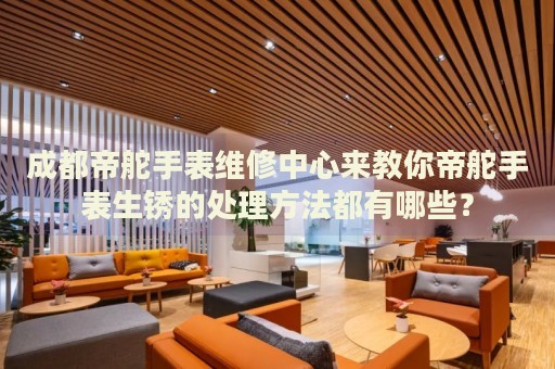 成都帝舵手表維修中心來教你帝舵手表生銹的處理方法都有哪些？
