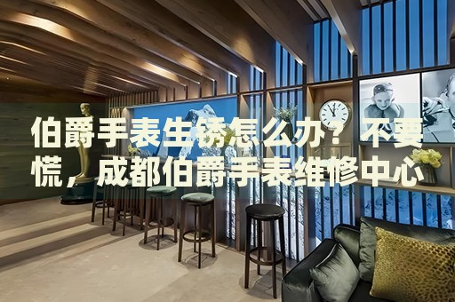 伯爵手表生銹怎么辦？不要慌，成都伯爵手表維修中心來幫忙