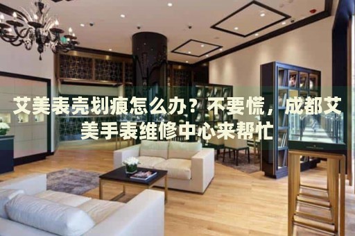 艾美表殼劃痕怎么辦？不要慌，成都艾美手表維修中心來幫忙