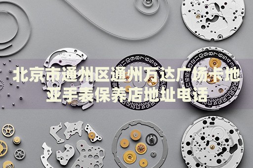 北京市通州區通州萬達廣場卡地亞手表保養店地址電話