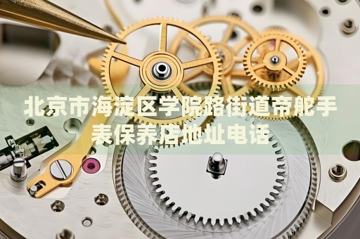 北京市海淀區學院路街道帝舵手表保養店地址電話