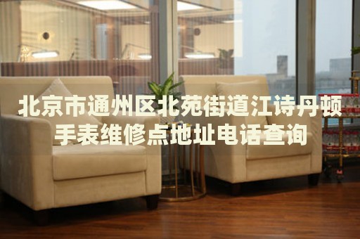 北京市通州區北苑街道江詩丹頓手表維修點地址電話查詢
