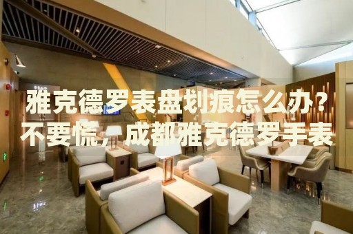 雅克德羅表盤劃痕怎么辦？不要慌，成都雅克德羅手表維修中心來幫忙