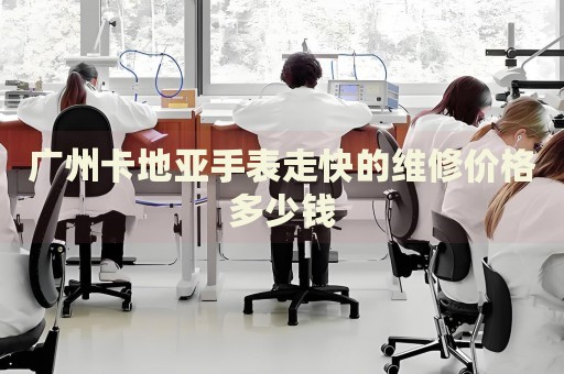 廣州卡地亞手表走快的維修價(jià)格多少錢(qián)