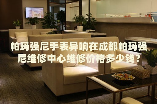 帕瑪強尼手表異響在成都帕瑪強尼維修中心維修價格多少錢？
