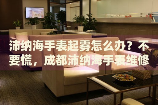 沛納海手表起霧怎么辦？不要慌，成都沛納海手表維修中心來幫忙