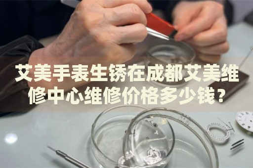 艾美手表生銹在成都艾美維修中心維修價格多少錢？
