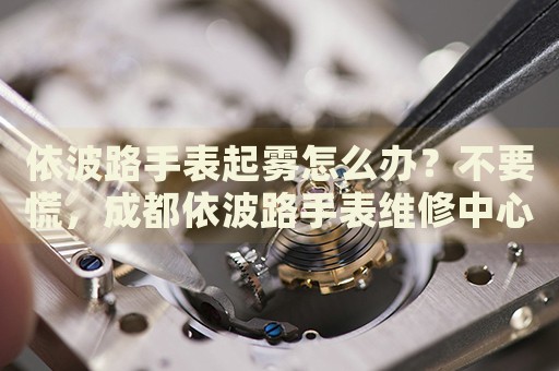 依波路手表起霧怎么辦？不要慌，成都依波路手表維修中心來(lái)幫忙