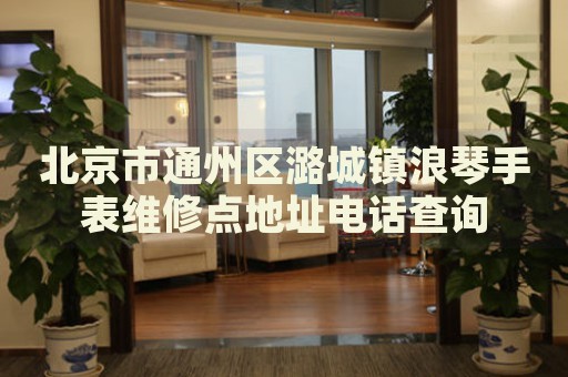 北京市通州區潞城鎮浪琴手表維修點地址電話查詢