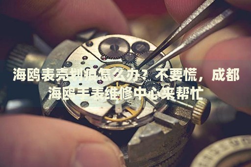 海鷗表殼劃痕怎么辦？不要慌，成都海鷗手表維修中心來幫忙