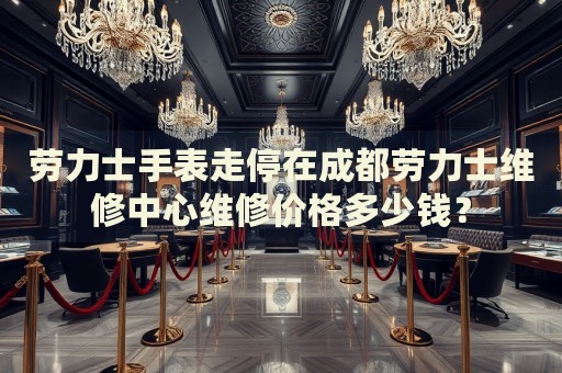 勞力士手表走停在成都勞力士維修中心維修價格多少錢？