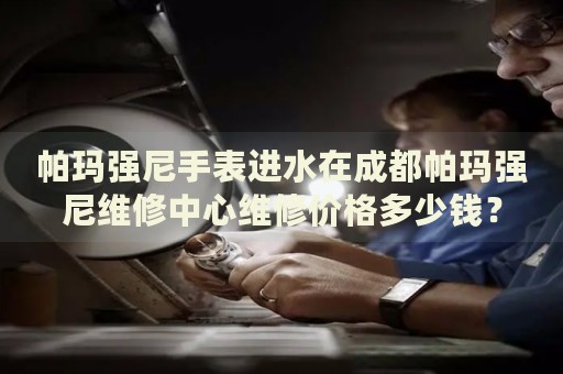 帕瑪強尼手表進水在成都帕瑪強尼維修中心維修價格多少錢？