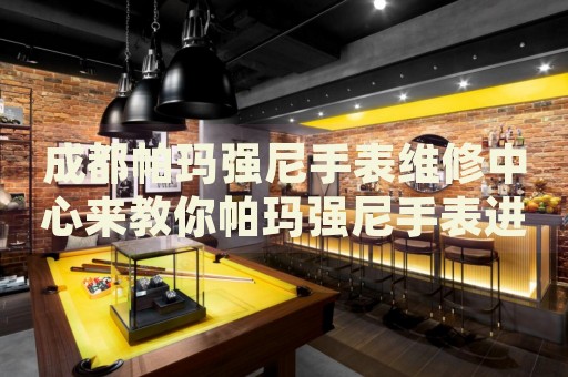 成都帕瑪強尼手表維修中心來教你帕瑪強尼手表進水的處理方法都有哪些？