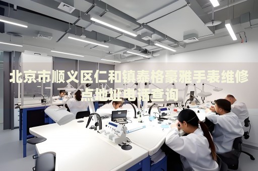北京市順義區仁和鎮泰格豪雅手表維修點地址電話查詢
