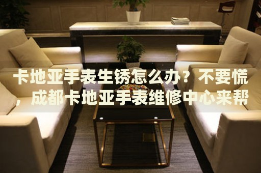 卡地亞手表生銹怎么辦？不要慌，成都卡地亞手表維修中心來(lái)幫忙