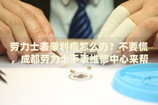 勞力士表蒙劃痕怎么辦？不要慌，成都勞力士手表維修中心來(lái)幫忙