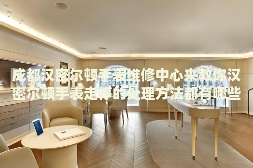 成都漢密爾頓手表維修中心來(lái)教你漢密爾頓手表走停的處理方法都有哪些？