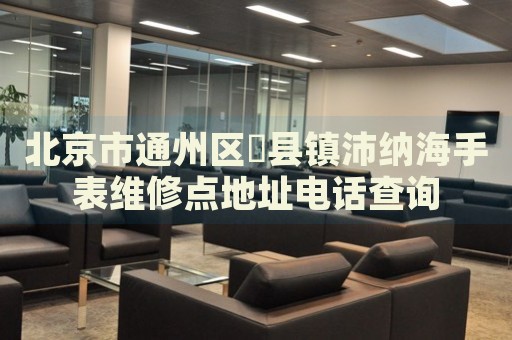 北京市通州區漷縣鎮沛納海手表維修點地址電話查詢